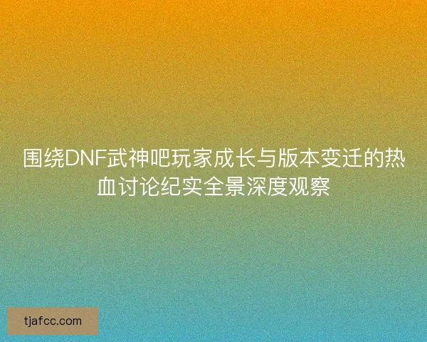 围绕DNF武神吧玩家成长与版本变迁的热血讨论纪实全景深度观察 围绕DNF武神吧玩家成长与版本变迁的热血讨论纪实全景深度观察
