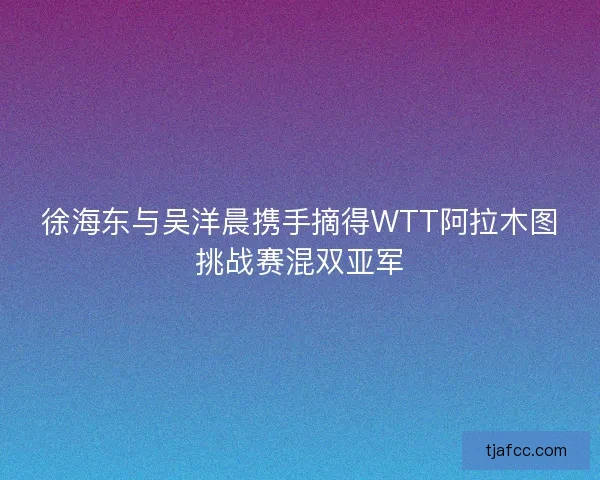 徐海东与吴洋晨携手摘得WTT阿拉木图挑战赛混双亚军 徐海东与吴洋晨携手摘得WTT阿拉木图挑战赛混双亚军