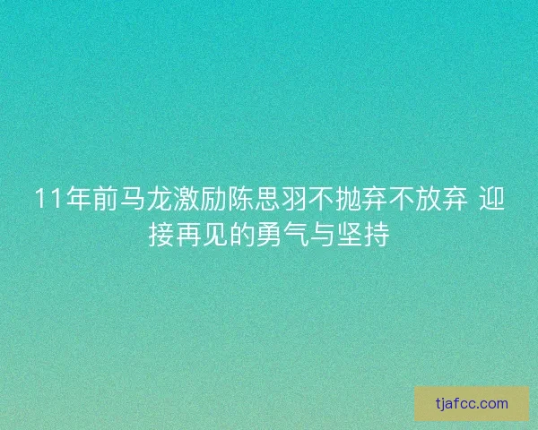 11年前马龙激励陈思羽不抛弃不放弃 迎接再见的勇气与坚持 11年前马龙激励陈思羽不抛弃不放弃 迎接再见的勇气与坚持