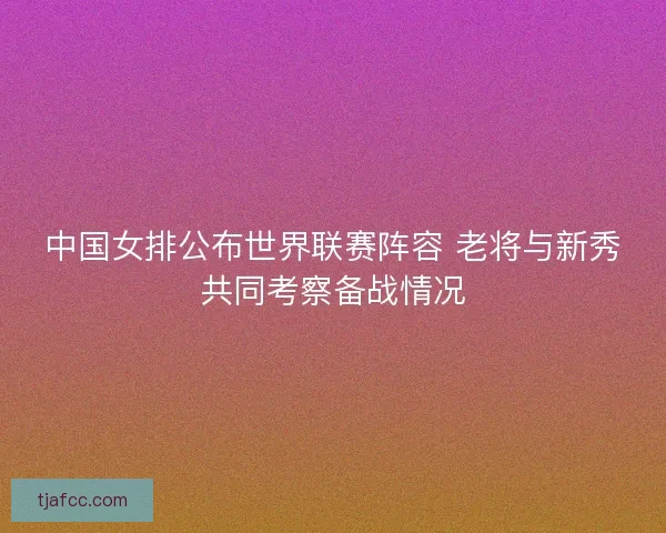 中国女排公布世界联赛阵容 老将与新秀共同考察备战情况