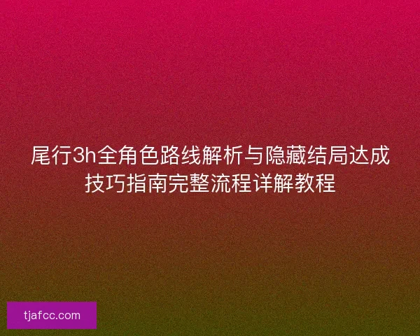 尾行3h全角色路线解析与隐藏结局达成技巧指南完整流程详解教程