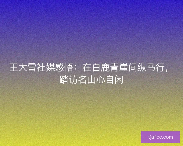 王大雷社媒感悟：在白鹿青崖间纵马行，踏访名山心自闲