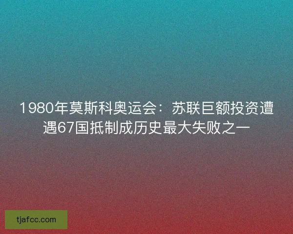 1980年莫斯科奥运会:苏联巨额投资遭遇67国抵制成历史最大失败之一 1980年莫斯科奥运会:苏联巨额投资遭遇67国抵制成历史最大失败之一