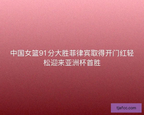 中国女篮91分大胜菲律宾取得开门红轻松迎来亚洲杯首胜 中国女篮91分大胜菲律宾取得开门红轻松迎来亚洲杯首胜