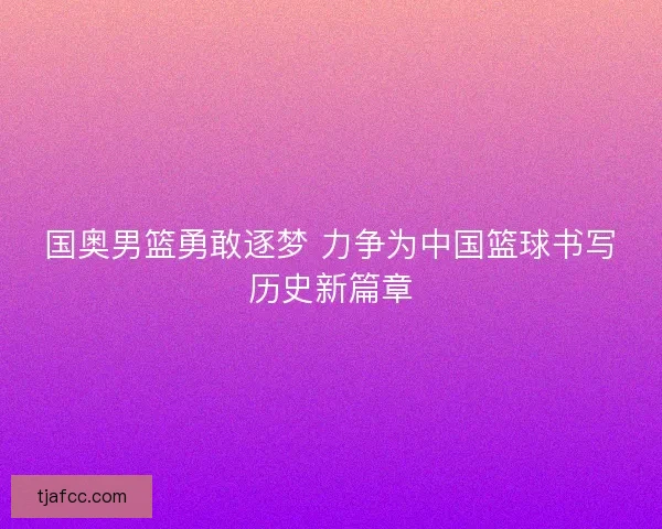国奥男篮勇敢逐梦 力争为中国篮球书写历史新篇章 国奥男篮勇敢逐梦 力争为中国篮球书写历史新篇章