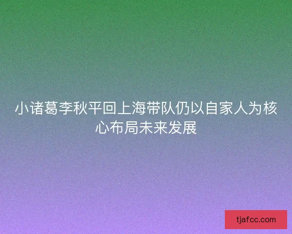 小诸葛李秋平回上海带队仍以自家人为核心布局未来发展 小诸葛李秋平回上海带队仍以自家人为核心布局未来发展