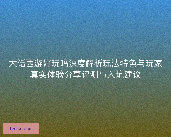 大话西游好玩吗深度解析玩法特色与玩家真实体验分享评测与入坑建议