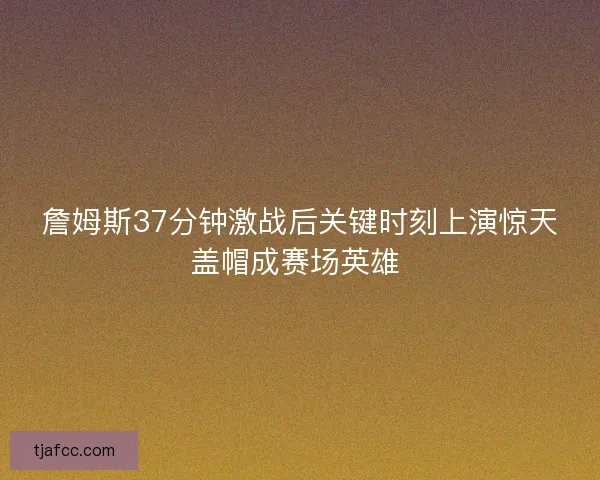 詹姆斯37分钟激战后关键时刻上演惊天盖帽成赛场英雄 詹姆斯37分钟激战后关键时刻上演惊天盖帽成赛场英雄