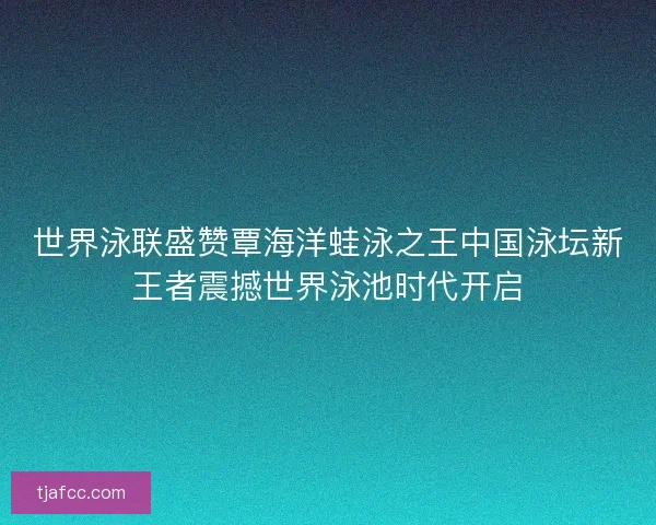 世界泳联盛赞覃海洋蛙泳之王中国泳坛新王者震撼世界泳池时代开启