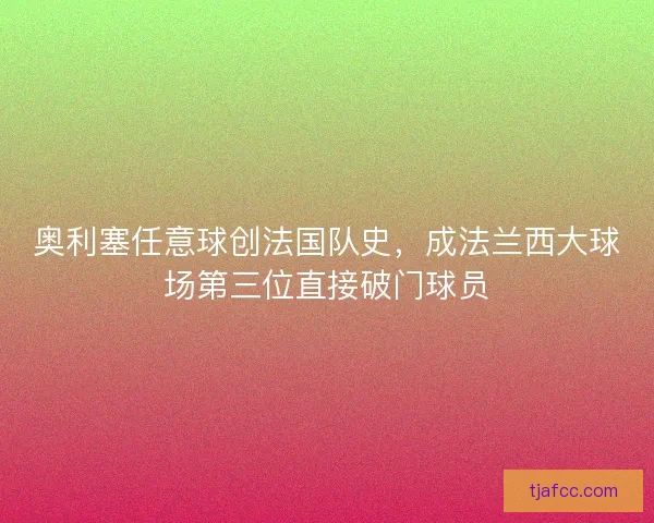 奥利塞任意球创法国队史，成法兰西大球场第三位直接破门球员