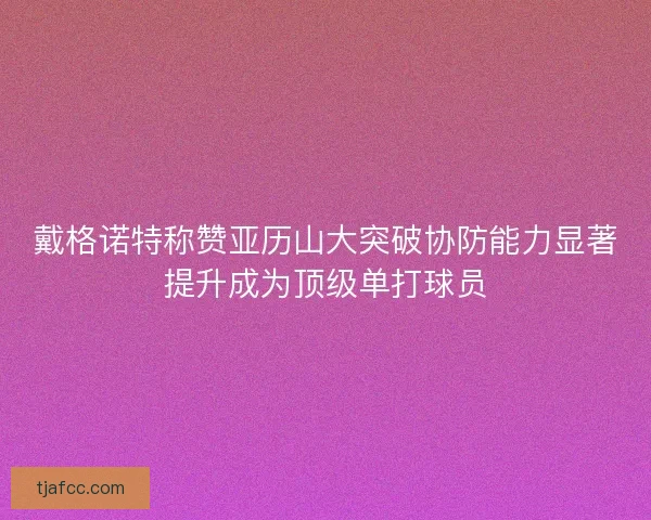 戴格诺特称赞亚历山大突破协防能力显著提升成为顶级单打球员