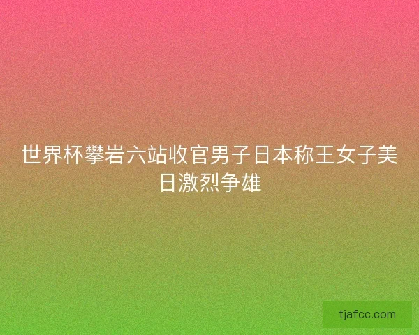 世界杯攀岩六站收官男子日本称王女子美日激烈争雄 世界杯攀岩六站收官男子日本称王女子美日激烈争雄