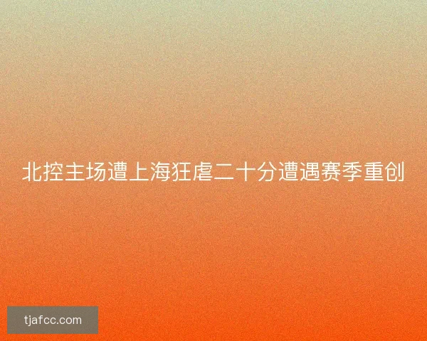 北控主场遭上海狂虐二十分遭遇赛季重创