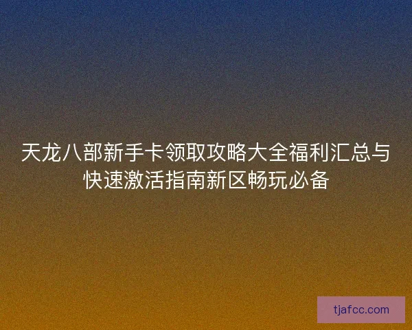 天龙八部新手卡领取攻略大全福利汇总与快速激活指南新区畅玩必备