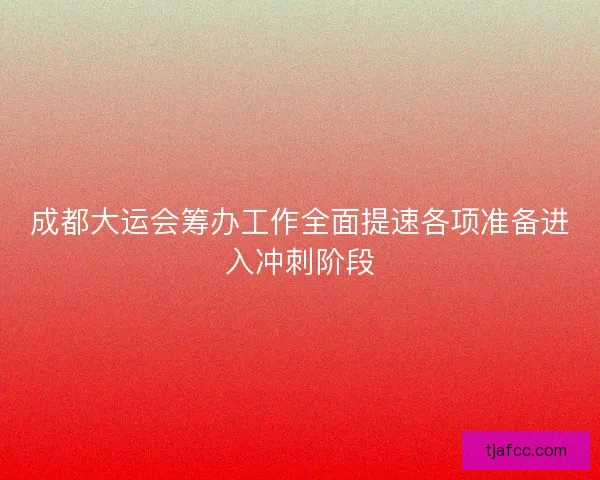 成都大运会筹办工作全面提速各项准备进入冲刺阶段