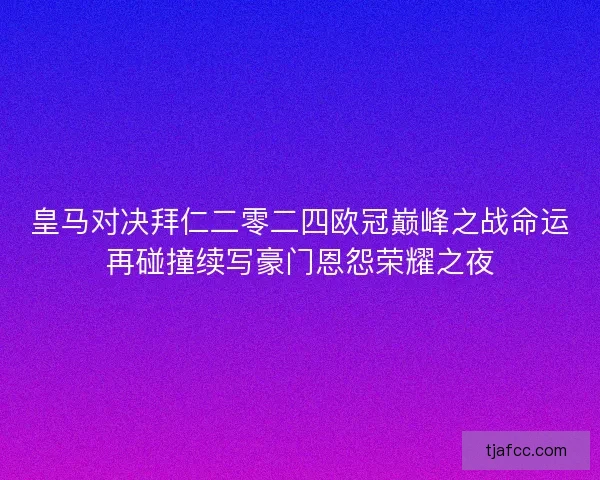 皇马对决拜仁二零二四欧冠巅峰之战命运再碰撞续写豪门恩怨荣耀之夜