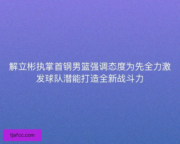 解立彬执掌首钢男篮强调态度为先全力激发球队潜能打造全新战斗力