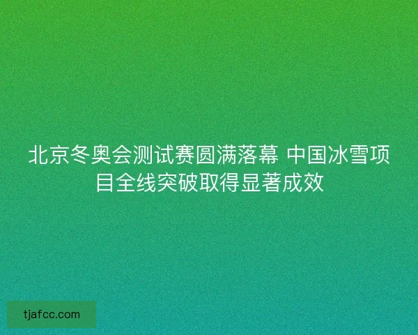 北京冬奥会测试赛圆满落幕 中国冰雪项目全线突破取得显著成效