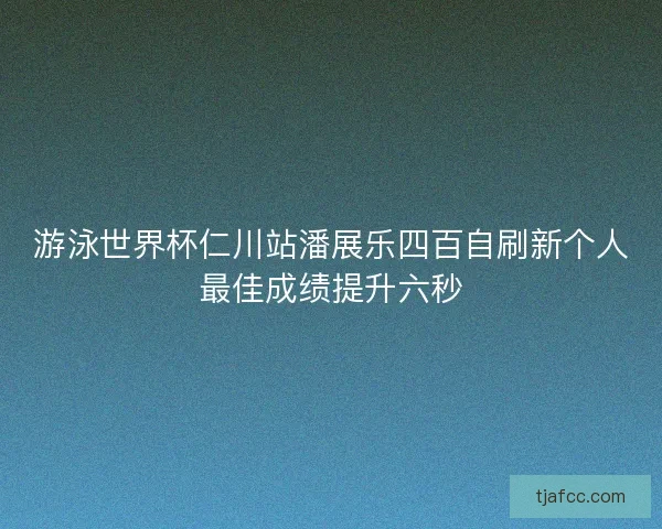 游泳世界杯仁川站潘展乐四百自刷新个人最佳成绩提升六秒 游泳世界杯仁川站潘展乐四百自刷新个人最佳成绩提升六秒