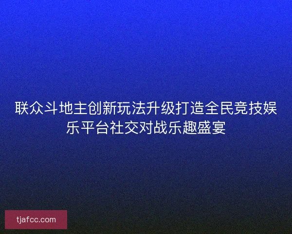 联众斗地主创新玩法升级打造全民竞技娱乐平台社交对战乐趣盛宴 联众斗地主创新玩法升级打造全民竞技娱乐平台社交对战乐趣盛宴