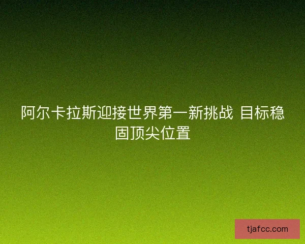阿尔卡拉斯迎接世界第一新挑战 目标稳固顶尖位置 阿尔卡拉斯迎接世界第一新挑战 目标稳固顶尖位置