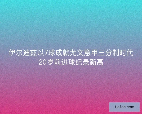 伊尔迪兹以7球成就尤文意甲三分制时代20岁前进球纪录新高 伊尔迪兹以7球成就尤文意甲三分制时代20岁前进球纪录新高